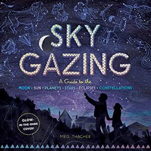 Sky Gazing: A Guide to the Moon, Sun, Planets, Stars, Eclipses, and Constellations by Meg Thacher