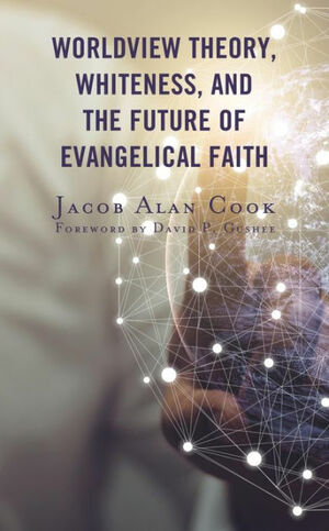 Worldview Theory, Whiteness, and the Future of Evangelical Faith by David P Gushee, Jacob Alan Cook