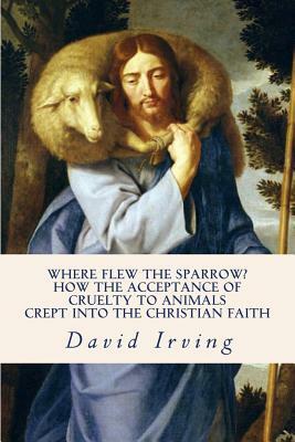 Where Flew the Sparrow?: How the Acceptance of Cruelty to Animals Crept Into the Christian Faith by David Irving