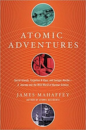 Atomic Adventures: Secret Islands, Forgotten N-Rays, and Isotopic Murder by James Mahaffey