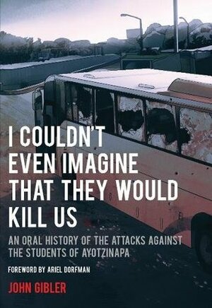I Couldn't Even Imagine That They Would Kill Us: An Oral History of the Attacks Against the Students of Ayotzinapa by John Gibler