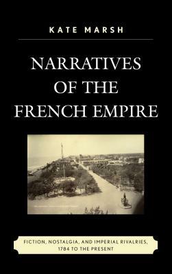 Narratives of the French Empire: Fiction, Nostalgia, and Imperial Rivalries, 1784 to the Present by Kate Marsh