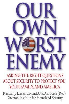 Our Own Worst Enemy: Asking the Right Questions about Security to Protect You, Your Family, and America by Randall J. Larsen