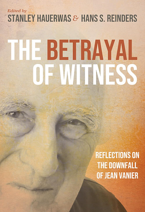 The Betrayal of Witness: Reflections on the Downfall of Jean Vanier by Stanley Hauerwas