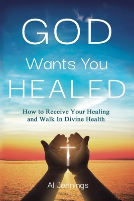 God Wants You Healed: How To Receive Your Healing And Walk In Divine Health by Al Jennings