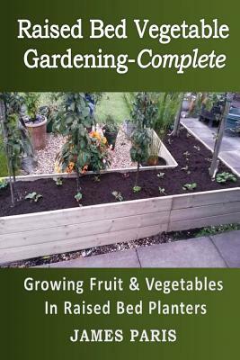 Raised Bed Vegetable Gardening Complete: Growing Fruit & Vegetables In Raised Bed Planters by James Paris