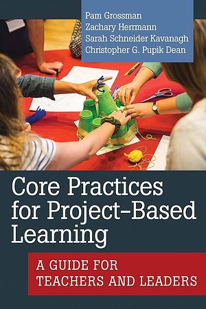 Core Practices for Project-Based Learning: A Guide for Teachers and Leaders by Christopher G. Pupik Dean, Zachary Herrmann, Sarah Schneider Kavanagh, Pam Grossman