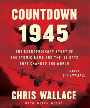 Countdown 1945: The Extraordinary Story of the Atomic Bomb and the 116 Days That Changed the World by Chris Wallace