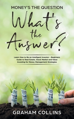 Money's the Question. What's the Answer?: Learn How to Be an Intelligent Investor - A Beginner's Guide to Real Estate, the Stock Market, and Value Inv by Graham Collins