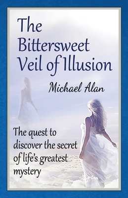 The Bittersweet Veil of Illusion: The Quest to Discover the Secret of Life's Greatest Mystery by Michael Alan