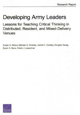Developing Army Leaders: Lessons for Teaching Critical Thinking in Distributed, Resident, and Mixed-Delivery Venues by James C. Crowley, Susan G. Straus, Michael G. Shanley