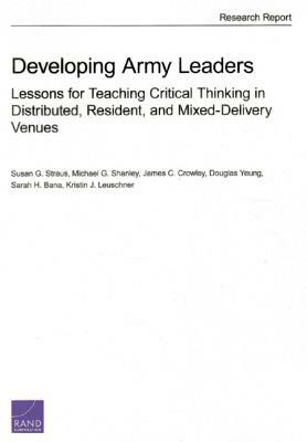 Developing Army Leaders: Lessons for Teaching Critical Thinking in Distributed, Resident, and Mixed-Delivery Venues by James C. Crowley, Michael G. Shanley, Susan G. Straus