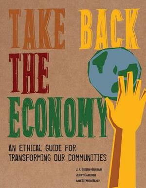 Take Back the Economy: An Ethical Guide for Transforming Our Communities by Jenny Cameron, J.K. Gibson-Graham, Stephen Healy