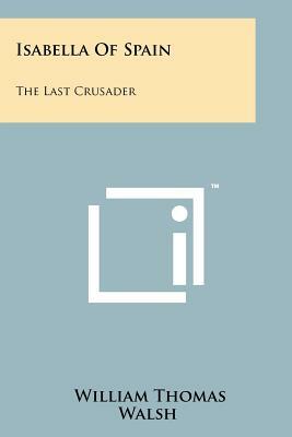 Isabella Of Spain: The Last Crusader by William Thomas Walsh