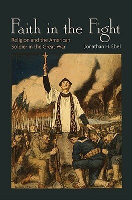 Faith in the Fight: Religion and the American Soldier in the Great War by Jonathan H. Ebel