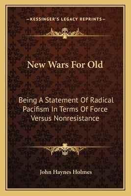 New Wars for Old: Being a Statement of Radical Pacifism in Terms of Force Versus Non-Resistance: with Special Reference to the Facts and by John Haynes Holmes