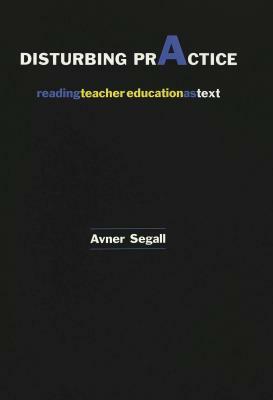 Disturbing Practice: Reading Teacher Education as Text by Avner Segall