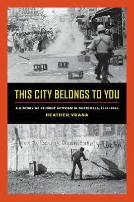 This City Belongs to You: A History of Student Activism in Guatemala, 1944-1996 by Heather Vrana