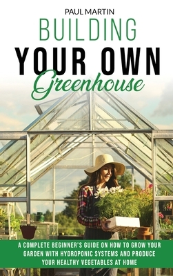 Building Your Own Greenhouse: A Complete Beginner's Guide on How to Grow your Garden with Hydroponic Systems and Produce Your Healthy Vegetables at by Paul Martin