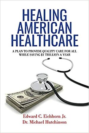 Healing American Healthcare: A Plan to Provide Quality Care for All, While Saving $1 Trillion a Year by Edward C. Eichhorn Jr., Michael Hutchinson