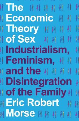 The Economic Theory of Sex: Industrialism, Feminism, and the Disintegration of the Family by Eric Robert Morse