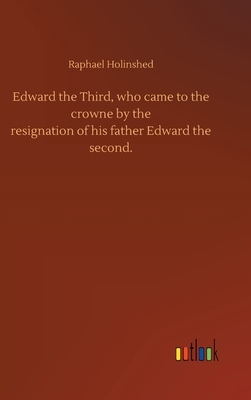 Edward the Third, who came to the crowne by theresignation of his father Edward thesecond. by Raphael Holinshed