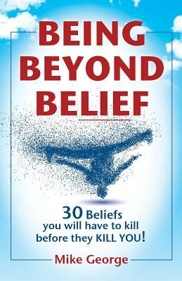 Being Beyond Belief: 30 Beliefs you will have to kill before they KILL YOU by Mike George