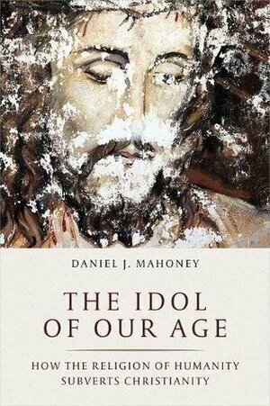 The Idol of Our Age: How the Religion of Humanity Subverts Christianity by Daniel J. Mahoney