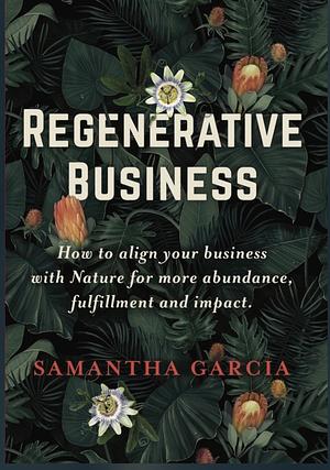 REGENERATIVE BUSINESS: How to Align Your Business with Nature for More Abundance, Fulfillment, and Impact by Samantha Garcia