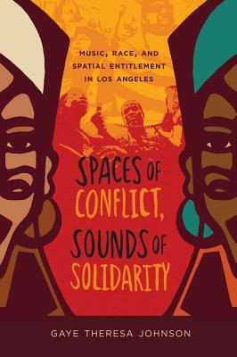 Spaces of Conflict, Sounds of Solidarity: Music, Race, and Spatial Entitlement in Los Angeles by Gaye Theresa Johnson