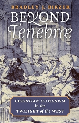 Beyond Tenebrae: Christian Humanism in the Twilight of the West by Bradley J. Birzer