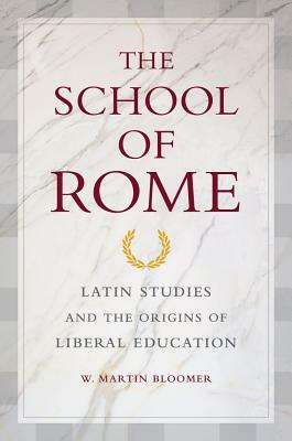 The School of Rome: Latin Studies and the Origins of Liberal Education by W. Martin Bloomer