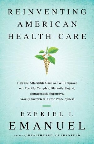 Reinventing American Health Care: How the Affordable Care Act will Improve our Terribly Complex, Blatantly Unjust, Outrageously Expensive, Grossly Inefficient, Error Prone System by Ezekiel J. Emanuel
