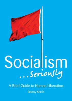 Socialism . . . Seriously: A Brief Guide to Human Liberation by Danny Katch