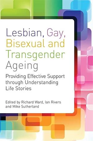 Lesbian, Gay, Bisexual and Transgender Ageing: Biographical Approaches for Inclusive Care and Support by Ian Rivers, Mike Sutherland, Richard Ward