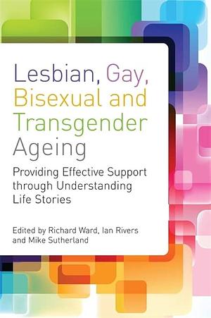 Lesbian, Gay, Bisexual and Transgender Ageing: Biographical Approaches for Inclusive Care and Support by Ian Rivers, Richard Ward, Mike Sutherland