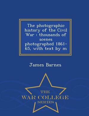 The Photographic History of the Civil War: Thousands of Scenes Photographed 1861-65, with Text by M - War College Series by James Barnes