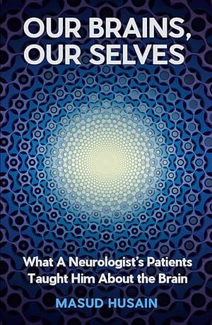 Our Brains, Our Selves: What a Neurologist's Patients Taught Him About the Brain by Masud Husain