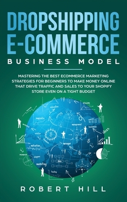 Dropshipping E-Commerce Business Model: Mastering The Best Ecommerce Marketing Strategies For Beginners to Make Money Online That Drive Traffic and Sa by Robert Hill