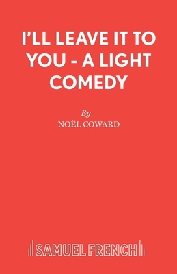 I'll Leave It To You - A Light Comedy by Noël Coward