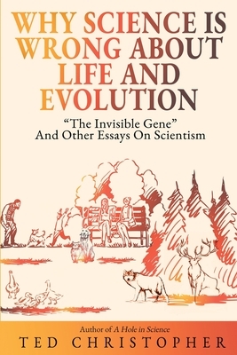Why Science Is Wrong About Life and Evolution: "The Invisible Gene" and Other Essays on Scientism. by Ted Christopher