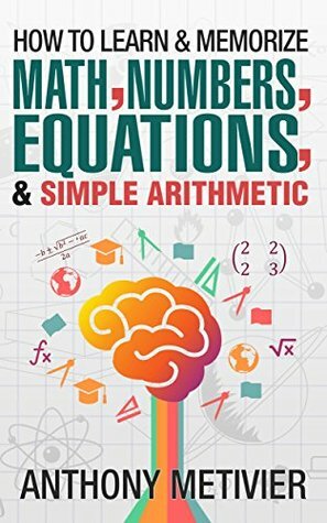 How To Learn And Memorize Math, Numbers, Equations, And Simple Arithmetic by Anthony Metivier