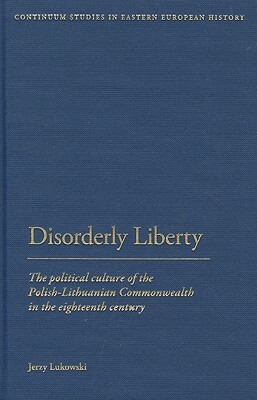 Disorderly Liberty: The Political Culture of the Polish-Lithuanian Commonwealth in the Eighteenth Century by Jerzy Lukowski