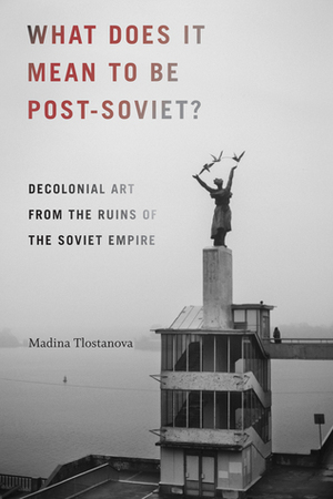 What Does It Mean to Be Post-Soviet?: Decolonial Art from the Ruins of the Soviet Empire by Madina Tlostanova