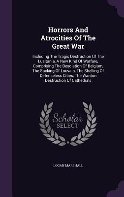 Horrors and Atrocities of the Great War: Including the Tragic Destruction of the Lusitania, a New Kind of Warfare, Comprising the Desolation of Belgiu by Logan Marshall