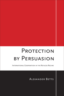 Protection by Persuasion: International Cooperation in the Refugee Regime by Alexander Betts