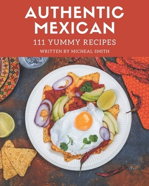 111 Yummy Authentic Mexican Recipes: Yummy Authentic Mexican Cookbook - All The Best Recipes You Need are Here! by Micheal Smith