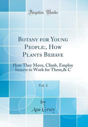 Botany for Young People: , How Plants Behave, Vol. 2: How They Move, Climb, Employ Insects to Work for Them,&amp; C by Asa Gray