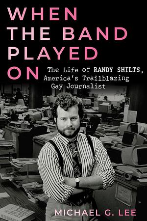 When the Band Played on: The Life of Randy Shilts, America's Trailblazing Gay Journalist by Michael G Lee