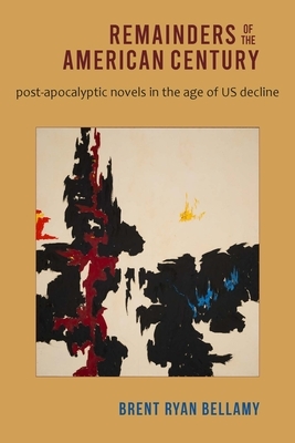 Remainders of the American Century: Post-Apocalyptic Novels in the Age of Us Decline by Brent Ryan Bellamy